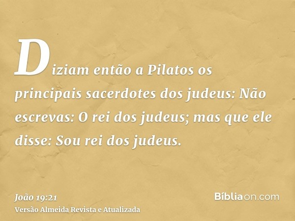 Diziam então a Pilatos os principais sacerdotes dos judeus: Não escrevas: O rei dos judeus; mas que ele disse: Sou rei dos judeus.