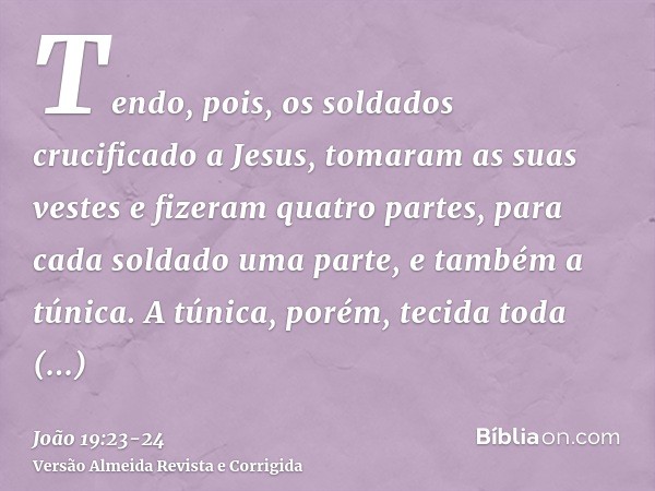 Tendo, pois, os soldados crucificado a Jesus, tomaram as suas vestes e fizeram quatro partes, para cada soldado uma parte, e também a túnica. A túnica, porém, t