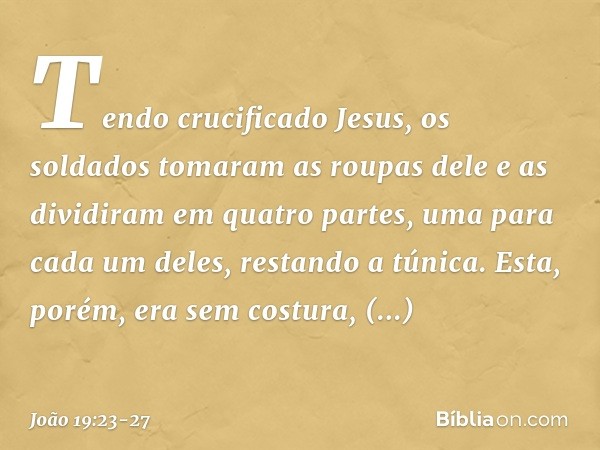 Tendo crucificado Jesus, os soldados tomaram as roupas dele e as dividiram em quatro partes, uma para cada um deles, restando a túnica. Esta, porém, era sem cos