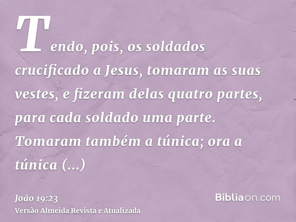 Tendo, pois, os soldados crucificado a Jesus, tomaram as suas vestes, e fizeram delas quatro partes, para cada soldado uma parte. Tomaram também a túnica; ora a