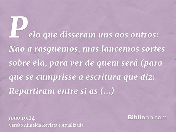 Pelo que disseram uns aos outros: Não a rasguemos, mas lancemos sortes sobre ela, para ver de quem será (para que se cumprisse a escritura que diz: Repartiram e