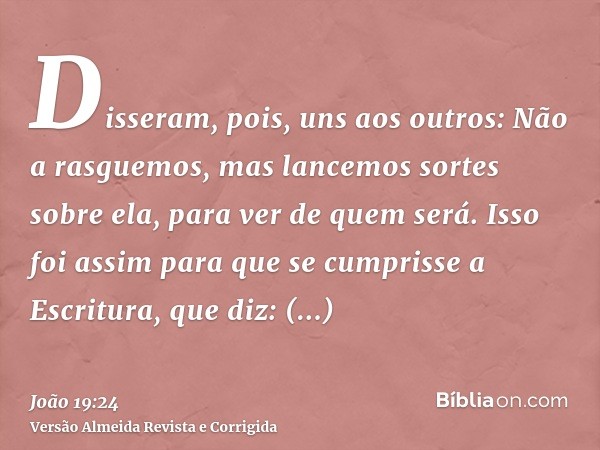 Disseram, pois, uns aos outros: Não a rasguemos, mas lancemos sortes sobre ela, para ver de quem será. Isso foi assim para que se cumprisse a Escritura, que diz