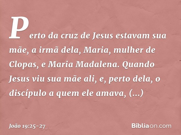 Perto da cruz de Jesus estavam sua mãe, a irmã dela, Maria, mulher de Clopas, e Maria Madalena. Quando Jesus viu sua mãe ali, e, perto dela, o discípulo a quem 