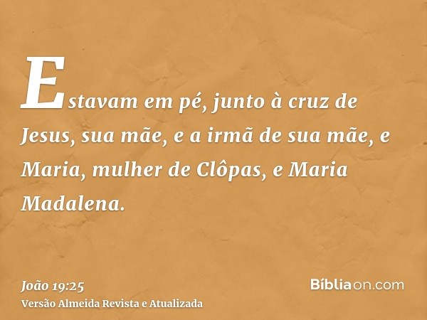 Estavam em pé, junto à cruz de Jesus, sua mãe, e a irmã de sua mãe, e Maria, mulher de Clôpas, e Maria Madalena.