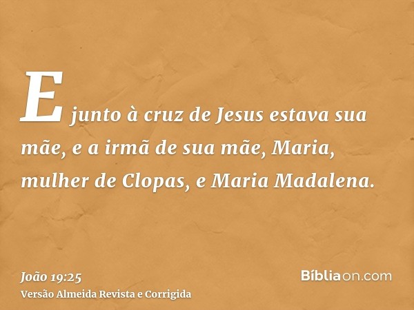 E junto à cruz de Jesus estava sua mãe, e a irmã de sua mãe, Maria, mulher de Clopas, e Maria Madalena.