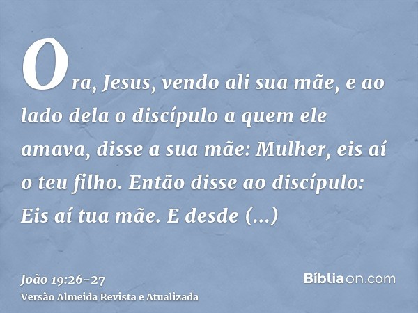 Ora, Jesus, vendo ali sua mãe, e ao lado dela o discípulo a quem ele amava, disse a sua mãe: Mulher, eis aí o teu filho.Então disse ao discípulo: Eis aí tua mãe