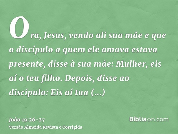 Ora, Jesus, vendo ali sua mãe e que o discípulo a quem ele amava estava presente, disse à sua mãe: Mulher, eis aí o teu filho.Depois, disse ao discípulo: Eis aí