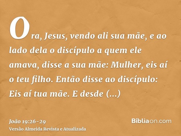 Ora, Jesus, vendo ali sua mãe, e ao lado dela o discípulo a quem ele amava, disse a sua mãe: Mulher, eis aí o teu filho.Então disse ao discípulo: Eis aí tua mãe