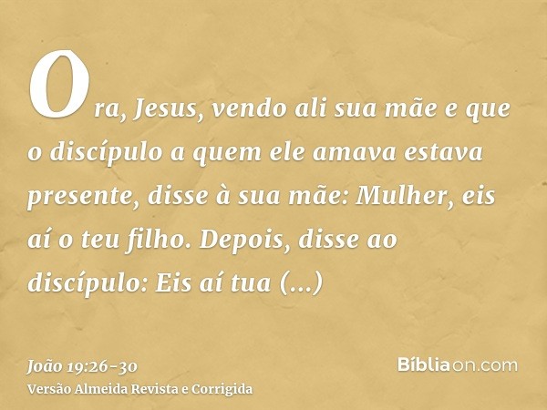 Ora, Jesus, vendo ali sua mãe e que o discípulo a quem ele amava estava presente, disse à sua mãe: Mulher, eis aí o teu filho.Depois, disse ao discípulo: Eis aí