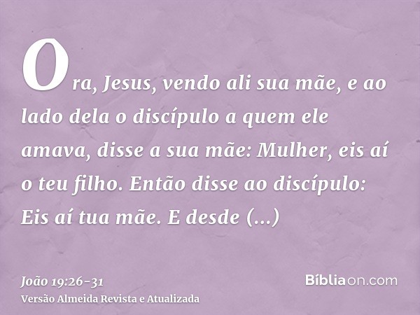 Ora, Jesus, vendo ali sua mãe, e ao lado dela o discípulo a quem ele amava, disse a sua mãe: Mulher, eis aí o teu filho.Então disse ao discípulo: Eis aí tua mãe