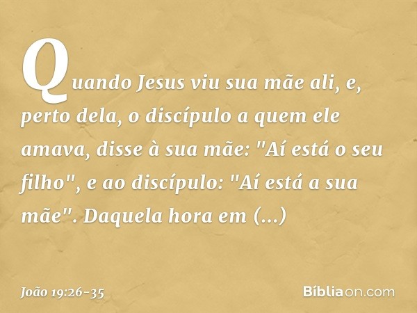 Quando Jesus viu sua mãe ali, e, perto dela, o discípulo a quem ele amava, disse à sua mãe: "Aí está o seu filho", e ao discípulo: "Aí está a sua mãe". Daquela 