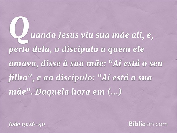 Quando Jesus viu sua mãe ali, e, perto dela, o discípulo a quem ele amava, disse à sua mãe: "Aí está o seu filho", e ao discípulo: "Aí está a sua mãe". Daquela 