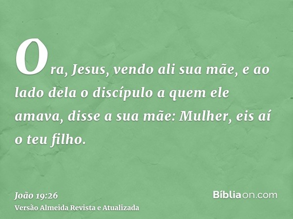 Ora, Jesus, vendo ali sua mãe, e ao lado dela o discípulo a quem ele amava, disse a sua mãe: Mulher, eis aí o teu filho.