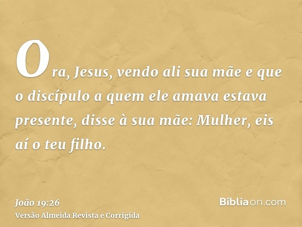 Ora, Jesus, vendo ali sua mãe e que o discípulo a quem ele amava estava presente, disse à sua mãe: Mulher, eis aí o teu filho.