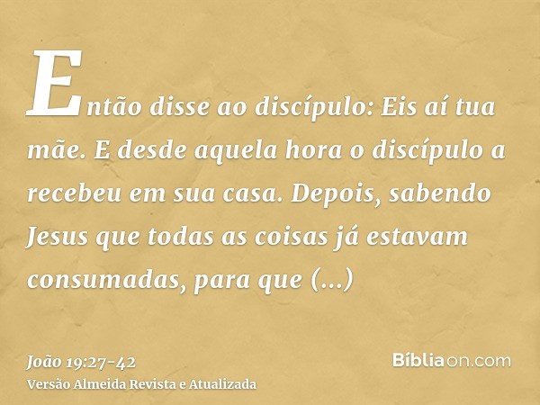 Então disse ao discípulo: Eis aí tua mãe. E desde aquela hora o discípulo a recebeu em sua casa.Depois, sabendo Jesus que todas as coisas já estavam consumadas,