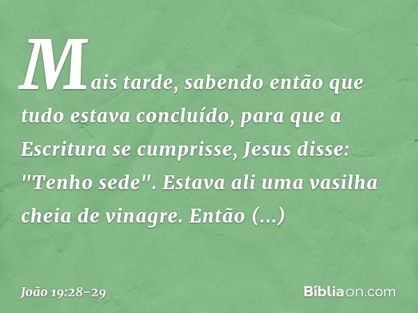 Mais tarde, sabendo então que tudo estava concluído, para que a Escritura se cumprisse, Jesus disse: "Tenho sede". Estava ali uma vasilha cheia de vinagre. Entã