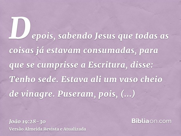 Depois, sabendo Jesus que todas as coisas já estavam consumadas, para que se cumprisse a Escritura, disse: Tenho sede.Estava ali um vaso cheio de vinagre. Puser