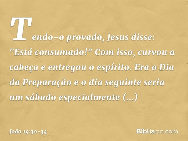 Tendo-o provado, Jesus disse: "Está consumado!" Com isso, curvou a cabeça e entregou o espírito. Era o Dia da Preparação e o dia seguinte seria um sábado especi