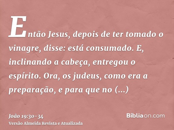Então Jesus, depois de ter tomado o vinagre, disse: está consumado. E, inclinando a cabeça, entregou o espírito.Ora, os judeus, como era a preparação, e para qu