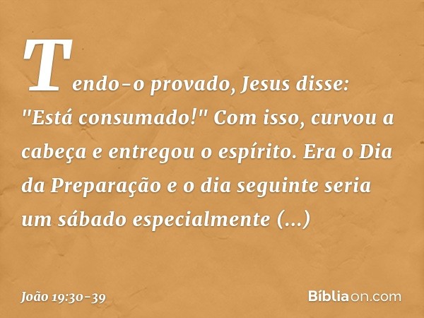 Tendo-o provado, Jesus disse: "Está consumado!" Com isso, curvou a cabeça e entregou o espírito. Era o Dia da Preparação e o dia seguinte seria um sábado especi