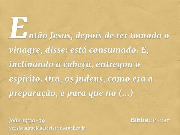 Então Jesus, depois de ter tomado o vinagre, disse: está consumado. E, inclinando a cabeça, entregou o espírito.Ora, os judeus, como era a preparação, e para qu