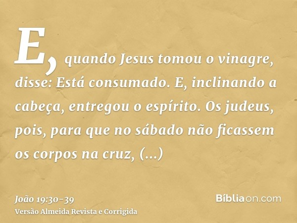 E, quando Jesus tomou o vinagre, disse: Está consumado. E, inclinando a cabeça, entregou o espírito.Os judeus, pois, para que no sábado não ficassem os corpos n