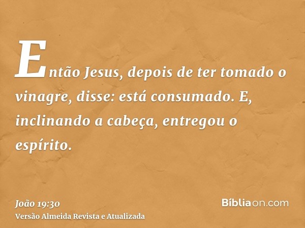 Então Jesus, depois de ter tomado o vinagre, disse: está consumado. E, inclinando a cabeça, entregou o espírito.