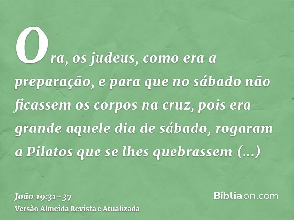 Ora, os judeus, como era a preparação, e para que no sábado não ficassem os corpos na cruz, pois era grande aquele dia de sábado, rogaram a Pilatos que se lhes 