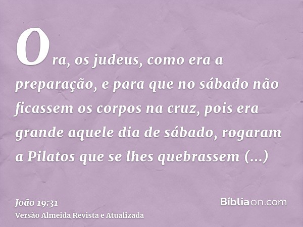 Ora, os judeus, como era a preparação, e para que no sábado não ficassem os corpos na cruz, pois era grande aquele dia de sábado, rogaram a Pilatos que se lhes 