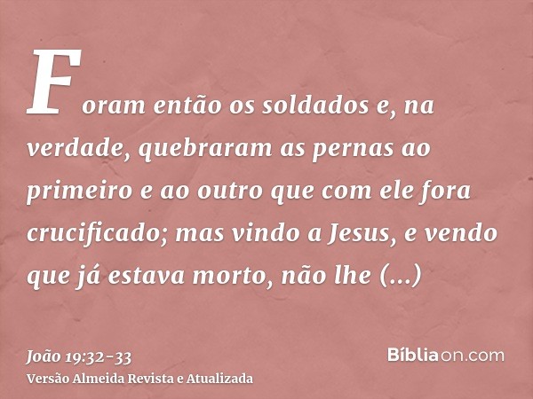 Foram então os soldados e, na verdade, quebraram as pernas ao primeiro e ao outro que com ele fora crucificado;mas vindo a Jesus, e vendo que já estava morto, n