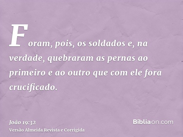 Foram, pois, os soldados e, na verdade, quebraram as pernas ao primeiro e ao outro que com ele fora crucificado.