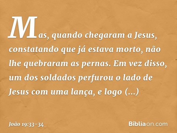 Mas, quando chegaram a Jesus, constatando que já estava morto, não lhe quebraram as pernas. Em vez disso, um dos soldados perfurou o lado de Jesus com uma lança