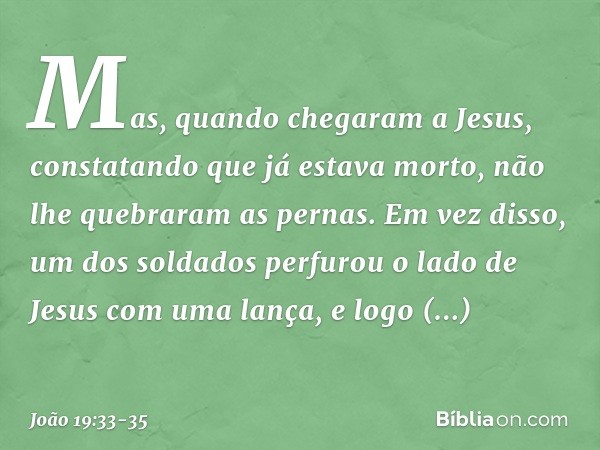 Mas, quando chegaram a Jesus, constatando que já estava morto, não lhe quebraram as pernas. Em vez disso, um dos soldados perfurou o lado de Jesus com uma lança