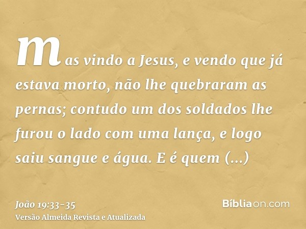 mas vindo a Jesus, e vendo que já estava morto, não lhe quebraram as pernas;contudo um dos soldados lhe furou o lado com uma lança, e logo saiu sangue e água.E 