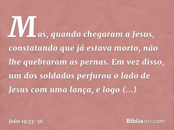 Mas, quando chegaram a Jesus, constatando que já estava morto, não lhe quebraram as pernas. Em vez disso, um dos soldados perfurou o lado de Jesus com uma lança