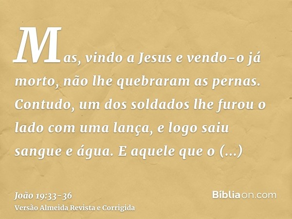 Mas, vindo a Jesus e vendo-o já morto, não lhe quebraram as pernas.Contudo, um dos soldados lhe furou o lado com uma lança, e logo saiu sangue e água.E aquele q