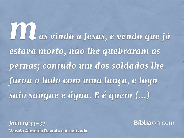 mas vindo a Jesus, e vendo que já estava morto, não lhe quebraram as pernas;contudo um dos soldados lhe furou o lado com uma lança, e logo saiu sangue e água.E 