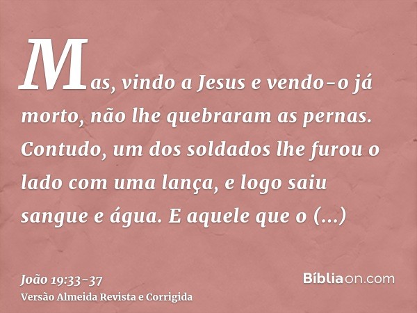 Mas, vindo a Jesus e vendo-o já morto, não lhe quebraram as pernas.Contudo, um dos soldados lhe furou o lado com uma lança, e logo saiu sangue e água.E aquele q