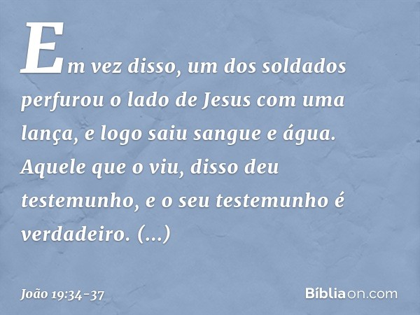 Em vez disso, um dos soldados perfurou o lado de Jesus com uma lança, e logo saiu sangue e água. Aquele que o viu, disso deu testemunho, e o seu testemunho é ve