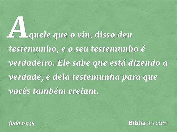 Aquele que o viu, disso deu testemunho, e o seu testemunho é verdadeiro. Ele sabe que está dizendo a verdade, e dela testemunha para que vocês também creiam. --