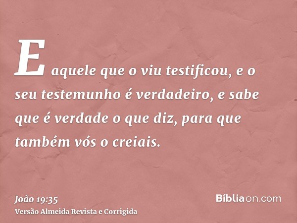 E aquele que o viu testificou, e o seu testemunho é verdadeiro, e sabe que é verdade o que diz, para que também vós o creiais.