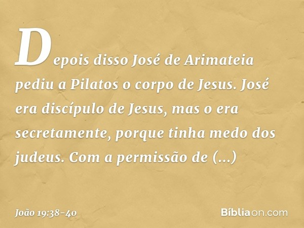 Depois disso José de Arimateia pediu a Pilatos o corpo de Jesus. José era discípulo de Jesus, mas o era secretamente, porque tinha medo dos judeus. Com a permis