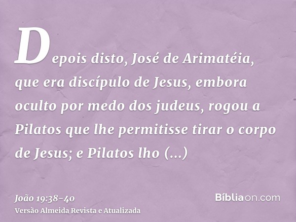 Depois disto, José de Arimatéia, que era discípulo de Jesus, embora oculto por medo dos judeus, rogou a Pilatos que lhe permitisse tirar o corpo de Jesus; e Pil