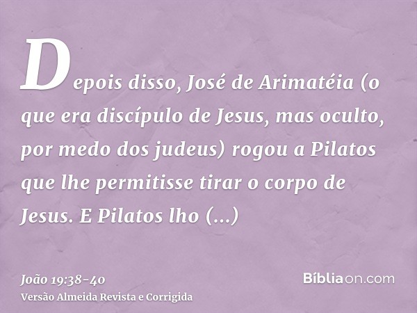 Depois disso, José de Arimatéia (o que era discípulo de Jesus, mas oculto, por medo dos judeus) rogou a Pilatos que lhe permitisse tirar o corpo de Jesus. E Pil