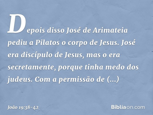 Depois disso José de Arimateia pediu a Pilatos o corpo de Jesus. José era discípulo de Jesus, mas o era secretamente, porque tinha medo dos judeus. Com a permis