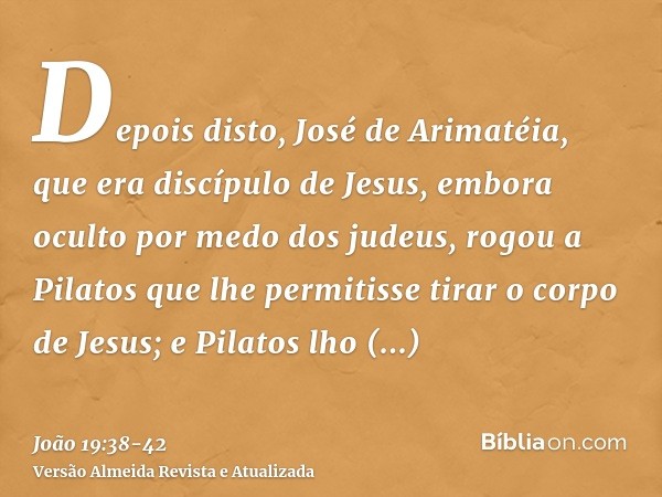 Depois disto, José de Arimatéia, que era discípulo de Jesus, embora oculto por medo dos judeus, rogou a Pilatos que lhe permitisse tirar o corpo de Jesus; e Pil