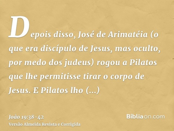 Depois disso, José de Arimatéia (o que era discípulo de Jesus, mas oculto, por medo dos judeus) rogou a Pilatos que lhe permitisse tirar o corpo de Jesus. E Pil