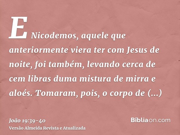 E Nicodemos, aquele que anteriormente viera ter com Jesus de noite, foi também, levando cerca de cem libras duma mistura de mirra e aloés.Tomaram, pois, o corpo