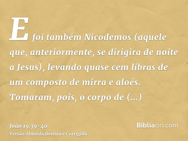 E foi também Nicodemos (aquele que, anteriormente, se dirigira de noite a Jesus), levando quase cem libras de um composto de mirra e aloés.Tomaram, pois, o corp