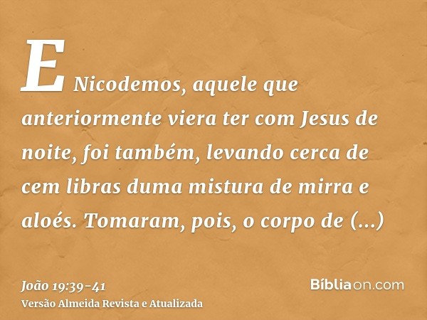 E Nicodemos, aquele que anteriormente viera ter com Jesus de noite, foi também, levando cerca de cem libras duma mistura de mirra e aloés.Tomaram, pois, o corpo